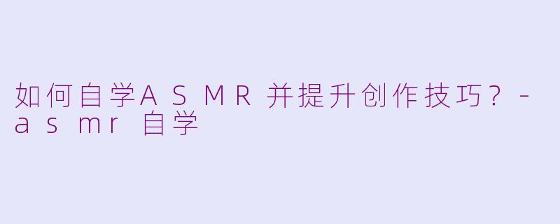 如何自学ASMR并提升创作技巧？-asmr自学