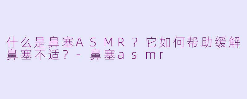 什么是鼻塞ASMR？它如何帮助缓解鼻塞不适？-鼻塞asmr