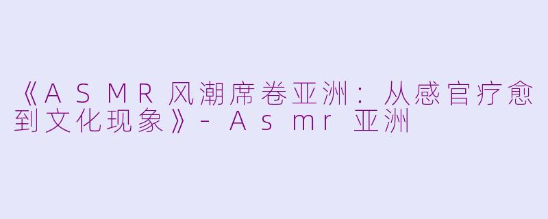 《ASMR风潮席卷亚洲：从感官疗愈到文化现象》-Asmr亚洲