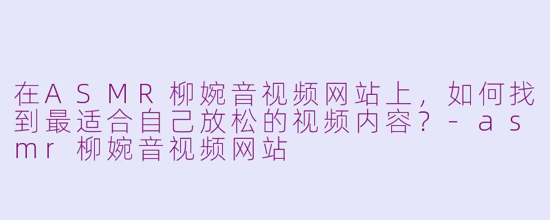 在ASMR柳婉音视频网站上，如何找到最适合自己放松的视频内容？-asmr柳婉音视频网站