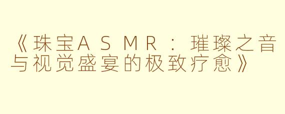 《珠宝ASMR：璀璨之音与视觉盛宴的极致疗愈》