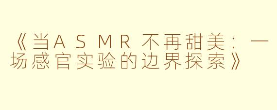 《当ASMR不再甜美：一场感官实验的边界探索》