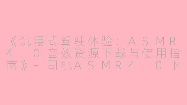 《沉浸式驾驶体验：ASMR4.0音效资源下载与使用指南》-司机ASMR4.0下载