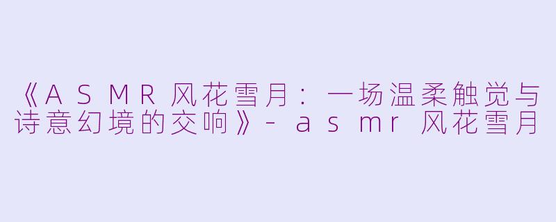 《ASMR风花雪月：一场温柔触觉与诗意幻境的交响》-asmr风花雪月