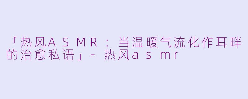 「热风ASMR：当温暖气流化作耳畔的治愈私语」-热风asmr