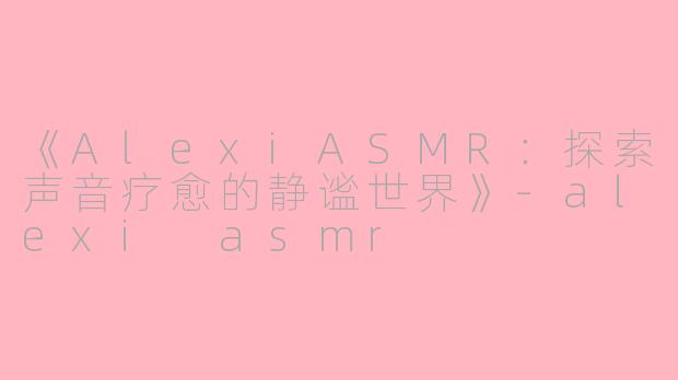 《AlexiASMR：探索声音疗愈的静谧世界》-alexi asmr