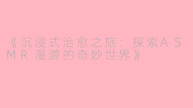 《沉浸式治愈之旅：探索ASMR漫游的奇妙世界》