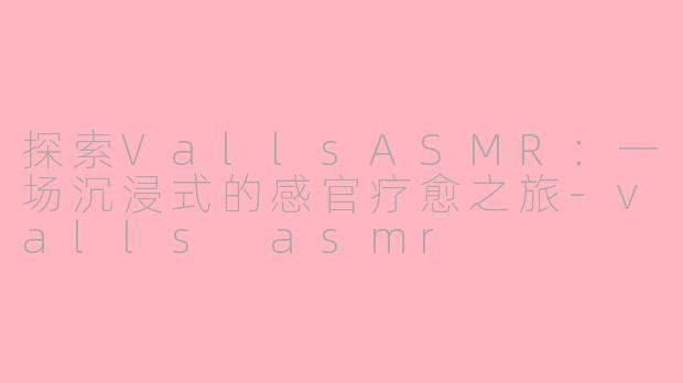 探索VallsASMR：一场沉浸式的感官疗愈之旅-valls asmr