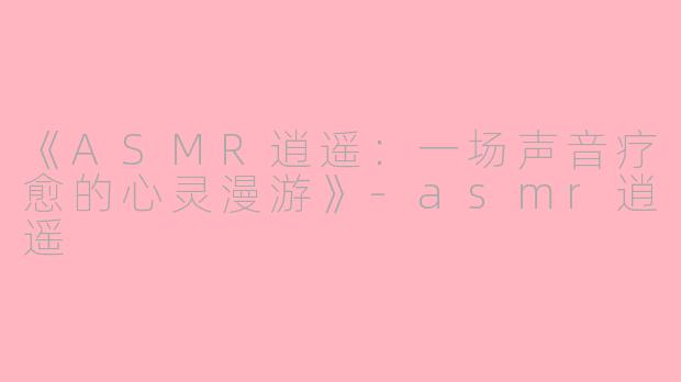 《ASMR逍遥：一场声音疗愈的心灵漫游》-asmr逍遥