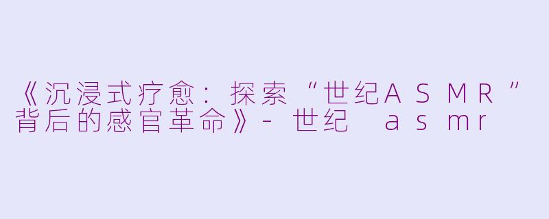 《沉浸式疗愈：探索“世纪ASMR”背后的感官革命》-世纪 asmr