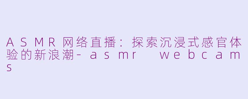 ASMR网络直播：探索沉浸式感官体验的新浪潮-asmr webcams