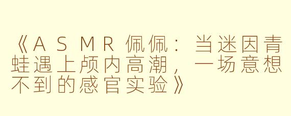 《ASMR佩佩：当迷因青蛙遇上颅内高潮，一场意想不到的感官实验》