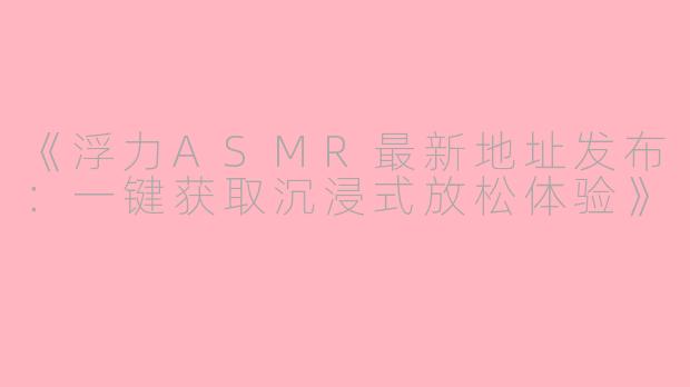 《浮力ASMR最新地址发布：一键获取沉浸式放松体验》
