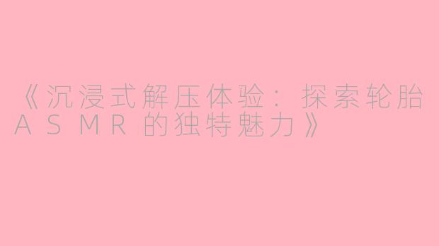 《沉浸式解压体验：探索轮胎ASMR的独特魅力》