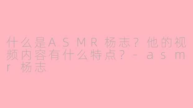 什么是ASMR杨志？他的视频内容有什么特点？-asmr杨志