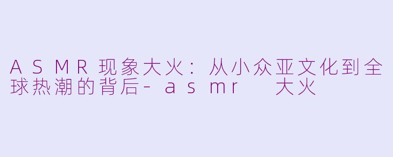 ASMR现象大火：从小众亚文化到全球热潮的背后-asmr 大火
