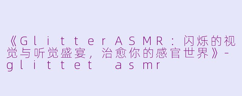 《GlitterASMR：闪烁的视觉与听觉盛宴，治愈你的感官世界》-glittet asmr