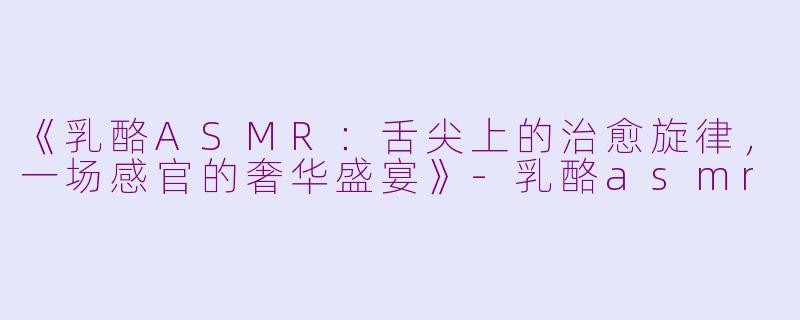 《乳酪ASMR：舌尖上的治愈旋律，一场感官的奢华盛宴》-乳酪asmr