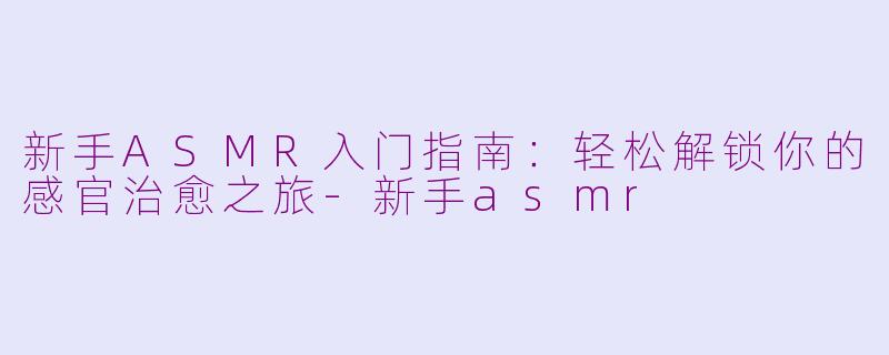 新手ASMR入门指南：轻松解锁你的感官治愈之旅-新手asmr