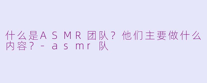 什么是ASMR团队？他们主要做什么内容？-asmr队