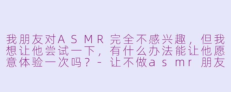我朋友对ASMR完全不感兴趣，但我想让他尝试一下，有什么办法能让他愿意体验一次吗？-让不做asmr朋友做asmr