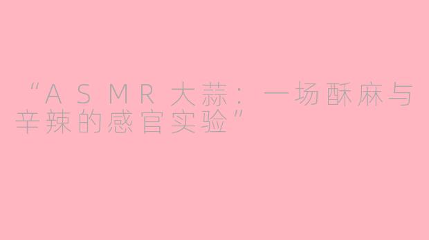 “ASMR大蒜：一场酥麻与辛辣的感官实验”