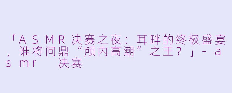 「ASMR决赛之夜：耳畔的终极盛宴，谁将问鼎“颅内高潮”之王？」-asmr 决赛