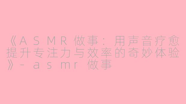 《ASMR做事：用声音疗愈提升专注力与效率的奇妙体验》-asmr做事