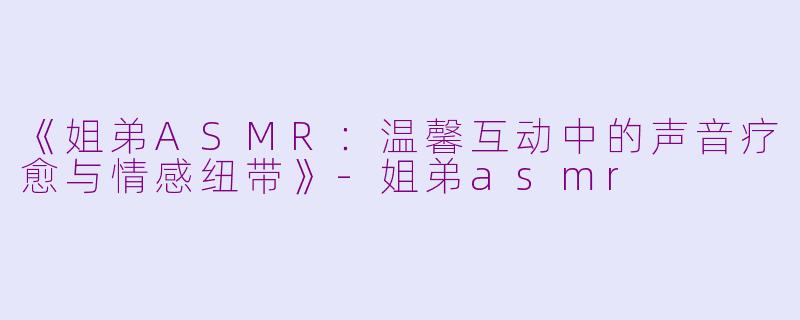 《姐弟ASMR：温馨互动中的声音疗愈与情感纽带》-姐弟asmr