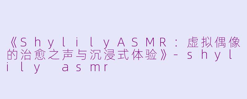 《ShylilyASMR：虚拟偶像的治愈之声与沉浸式体验》-shylily asmr