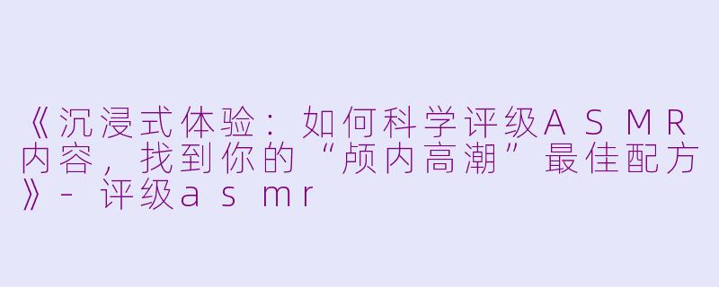 《沉浸式体验：如何科学评级ASMR内容，找到你的“颅内高潮”最佳配方》-评级asmr