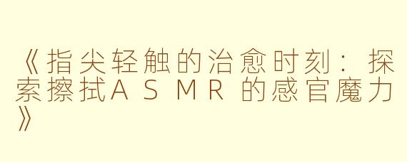 《指尖轻触的治愈时刻：探索擦拭ASMR的感官魔力》