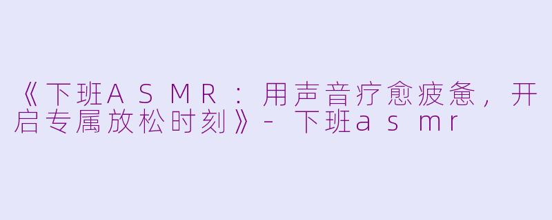 《下班ASMR：用声音疗愈疲惫，开启专属放松时刻》-下班asmr