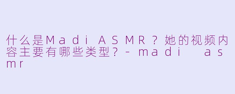 什么是MadiASMR？她的视频内容主要有哪些类型？-madi asmr