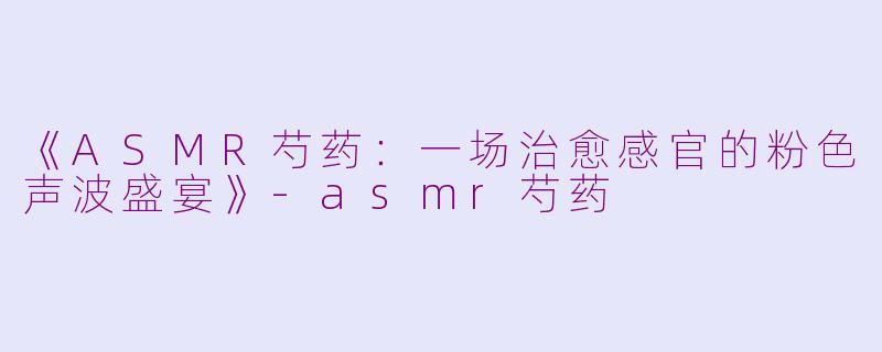 《ASMR芍药：一场治愈感官的粉色声波盛宴》-asmr芍药