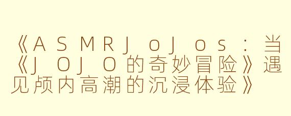 《ASMRJoJos：当《JOJO的奇妙冒险》遇见颅内高潮的沉浸体验》