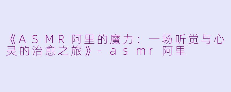 《ASMR阿里的魔力：一场听觉与心灵的治愈之旅》-asmr阿里