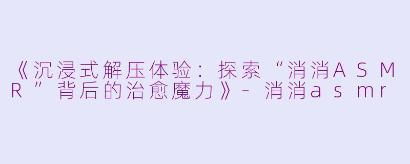 《沉浸式解压体验：探索“消消ASMR”背后的治愈魔力》-消消asmr