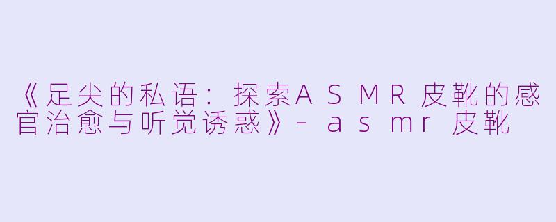 《足尖的私语：探索ASMR皮靴的感官治愈与听觉诱惑》-asmr皮靴