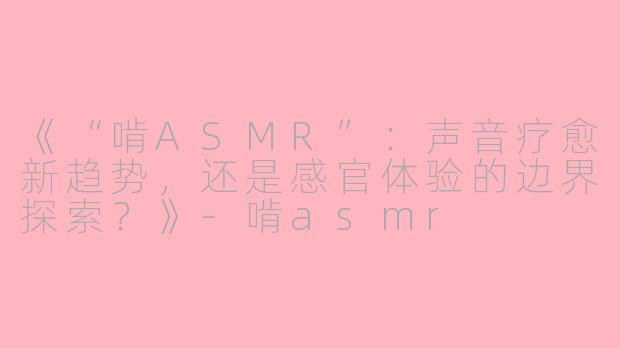 《“啃ASMR”：声音疗愈新趋势，还是感官体验的边界探索？》-啃asmr