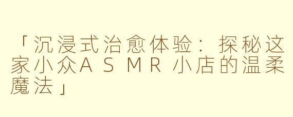 「沉浸式治愈体验：探秘这家小众ASMR小店的温柔魔法」