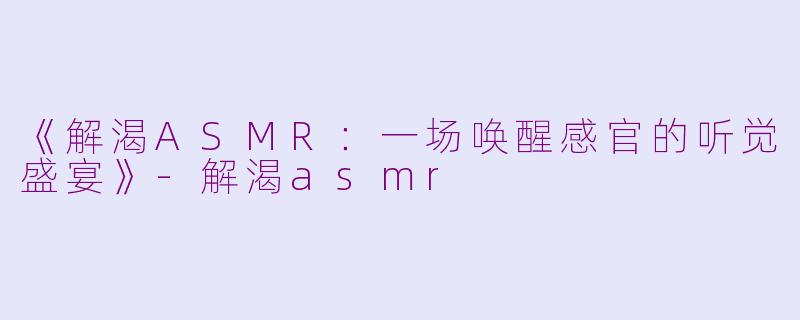 《解渴ASMR：一场唤醒感官的听觉盛宴》-解渴asmr
