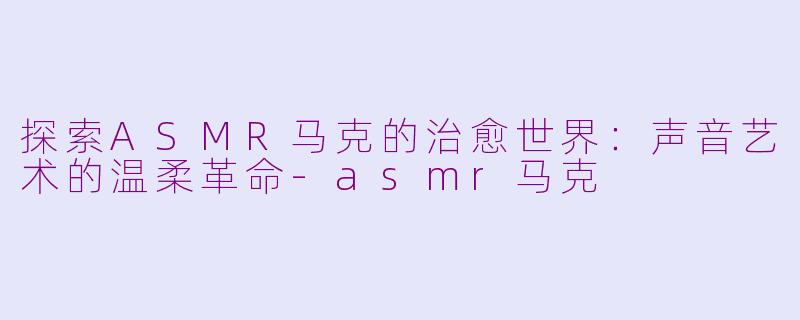 探索ASMR马克的治愈世界：声音艺术的温柔革命-asmr马克