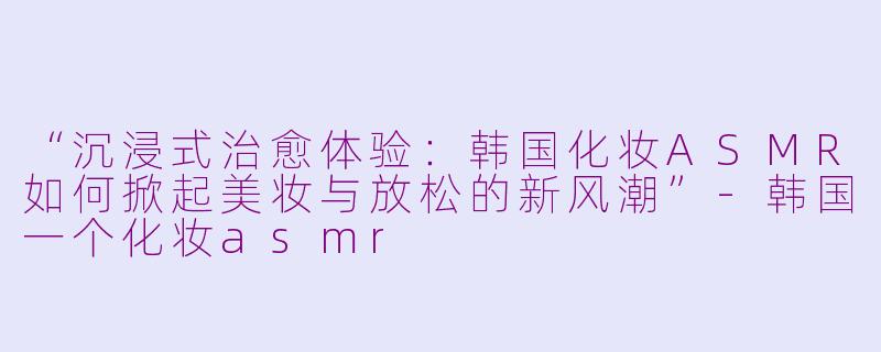 “沉浸式治愈体验：韩国化妆ASMR如何掀起美妆与放松的新风潮”-韩国一个化妆asmr