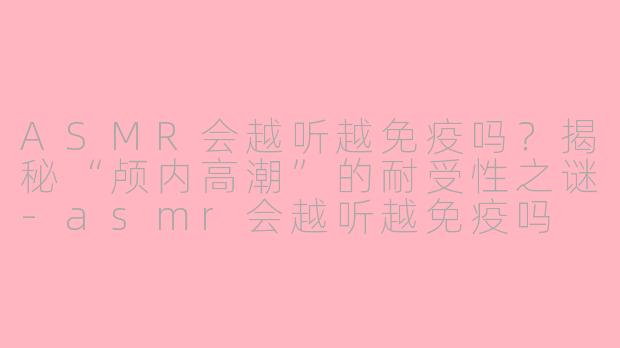 ASMR会越听越免疫吗？揭秘“颅内高潮”的耐受性之谜-asmr会越听越免疫吗