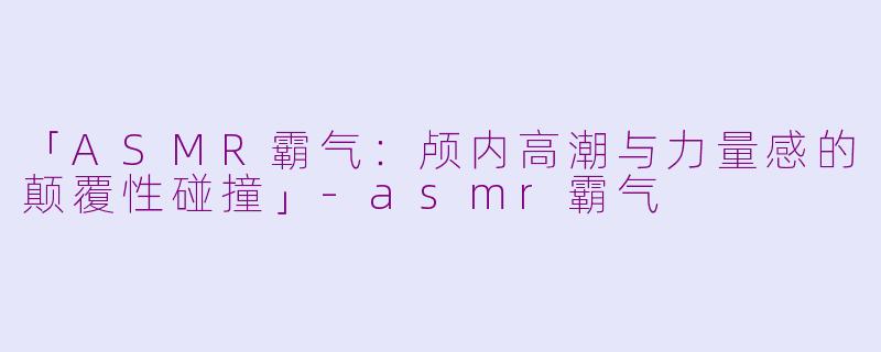 「ASMR霸气:颅内高潮与力量感的颠覆性碰撞」
