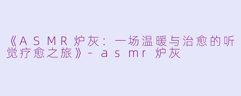《ASMR炉灰：一场温暖与治愈的听觉疗愈之旅》-asmr炉灰