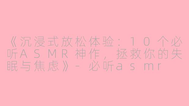 《沉浸式放松体验：10个必听ASMR神作，拯救你的失眠与焦虑》-必听asmr