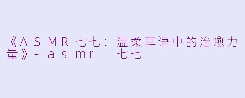《ASMR七七：温柔耳语中的治愈力量》-asmr 七七