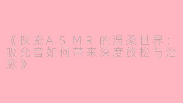 《探索ASMR的温柔世界：吸允音如何带来深度放松与治愈》